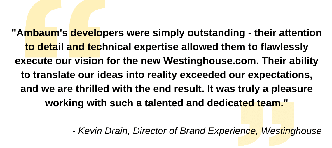 "Ambaum's developers were simply outstanding - their attention to detail and technical expertise allowed them to flawlessly execute our vision for the new Westinghouse.com. Their ability to translate our ideas into reality exceeded our expectations, and we are thrilled with the end result. It was truly a pleasure working with such a talented and dedicated team."- Kevin Drain, Director of Brand Experience, Westinghouse