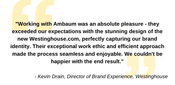 &quot;Working with Ambaum was an absolute pleasure - they exceeded our expectations with the stunning design of the new Westinghouse.com, perfectly capturing our brand identity. Their exceptional work ethic and efficient approach made the process seamless and enjoyable. We couldn't be happier with the end result.&quot; - Kevin Drain, Director of Brand Experience, Westinghouse